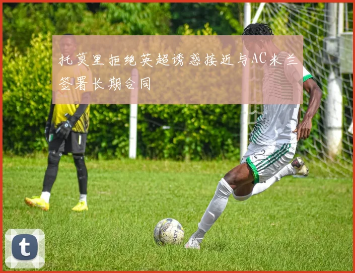 托莫里拒绝英超诱惑接近与AC米兰签署长期合同