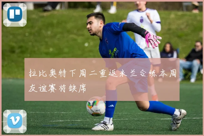 拉比奥特下周二重返米兰合练本周友谊赛将缺席