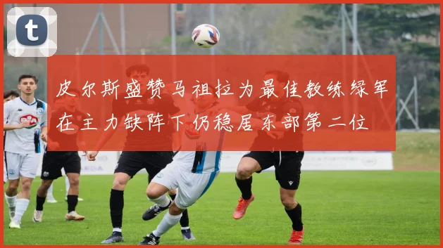 皮尔斯盛赞马祖拉为最佳教练绿军在主力缺阵下仍稳居东部第二位