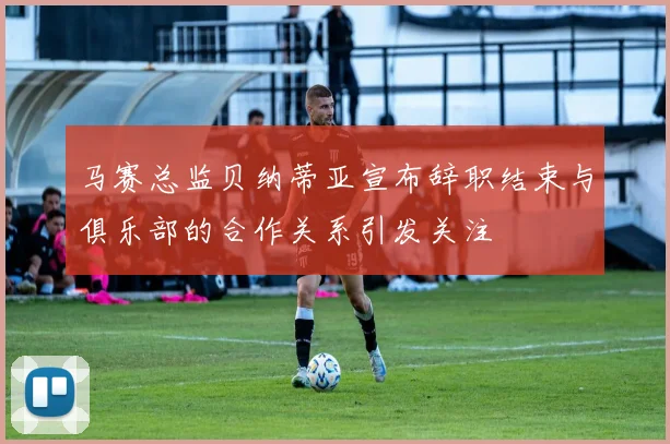马赛总监贝纳蒂亚宣布辞职结束与俱乐部的合作关系引发关注