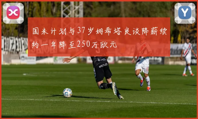 国米计划与37岁姆希塔良谈降薪续约一年降至250万欧元