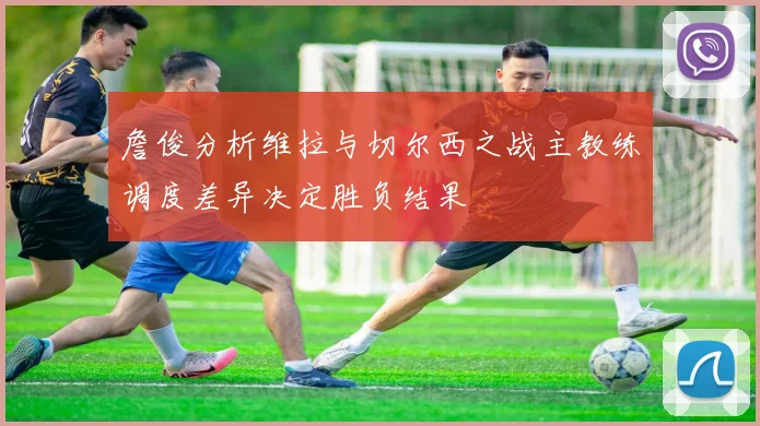 詹俊分析维拉与切尔西之战主教练调度差异决定胜负结果