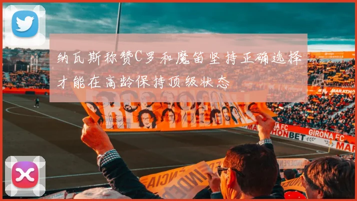 纳瓦斯称赞C罗和魔笛坚持正确选择才能在高龄保持顶级状态