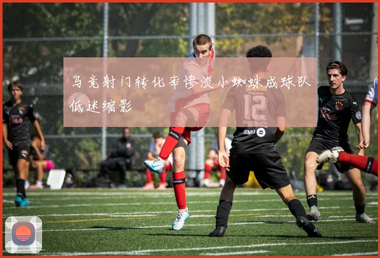 马竞射门转化率惨淡小蜘蛛成球队低迷缩影