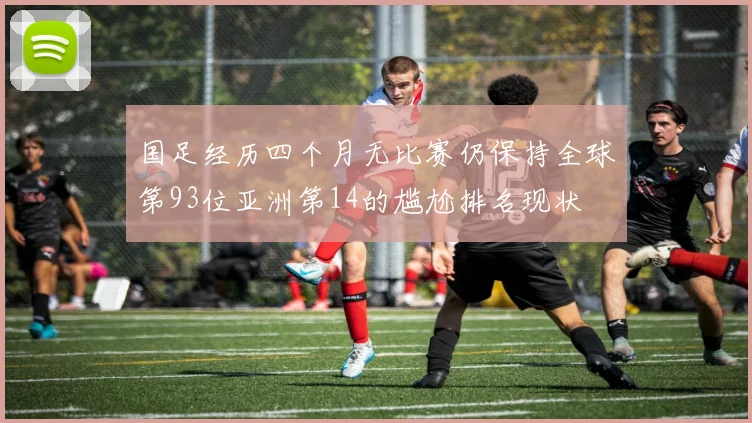 国足经历四个月无比赛仍保持全球第93位亚洲第14的尴尬排名现状