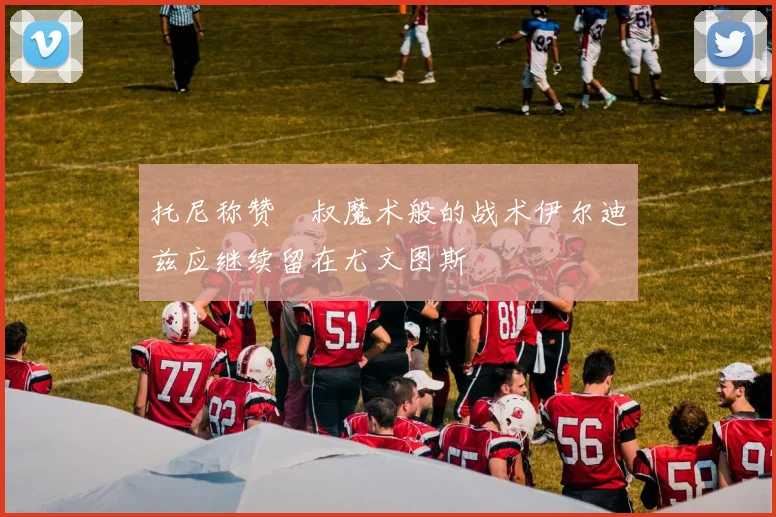托尼称赞囧叔魔术般的战术伊尔迪兹应继续留在尤文图斯