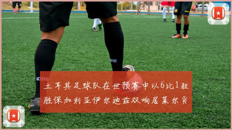 土耳其足球队在世预赛中以6比1狂胜保加利亚伊尔迪兹双响居莱尔贡献进球与助攻