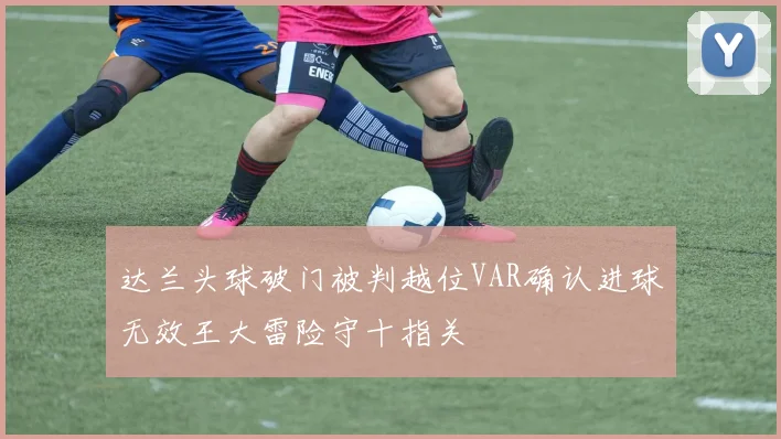 达兰头球破门被判越位VAR确认进球无效王大雷险守十指关
