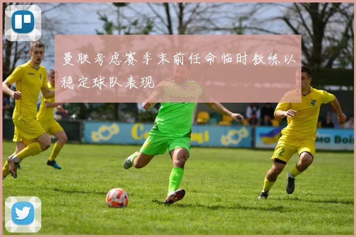 曼联考虑赛季末前任命临时教练以稳定球队表现