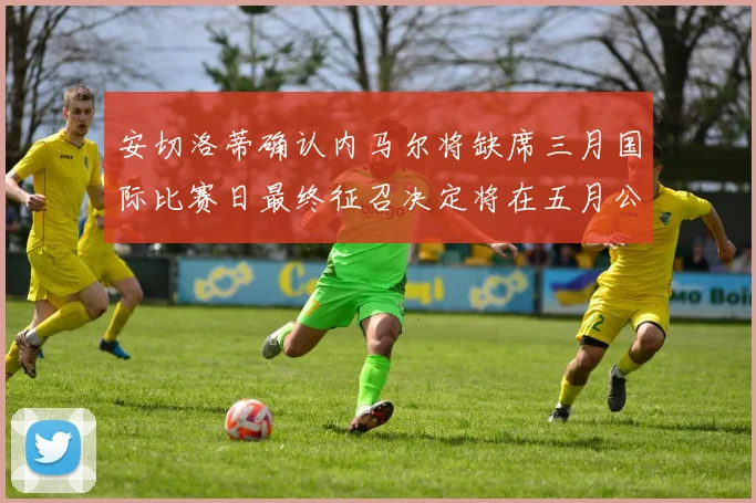 安切洛蒂确认内马尔将缺席三月国际比赛日最终征召决定将在五月公布