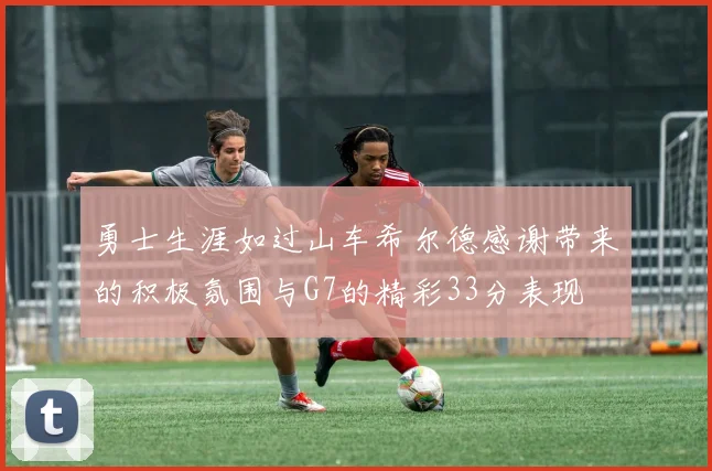 勇士生涯如过山车希尔德感谢带来的积极氛围与G7的精彩33分表现