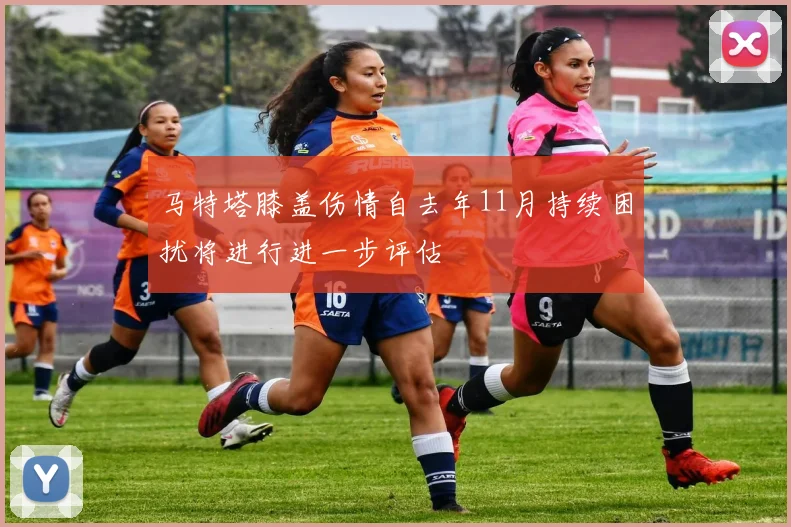 马特塔膝盖伤情自去年11月持续困扰将进行进一步评估