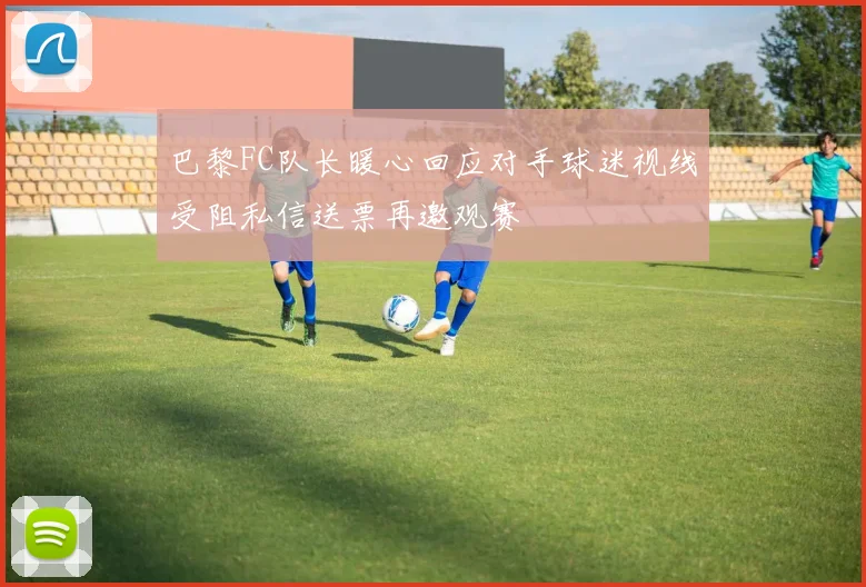 巴黎FC队长暖心回应对手球迷视线受阻私信送票再邀观赛