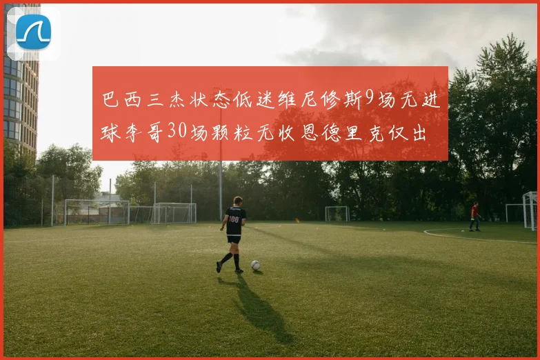 巴西三杰状态低迷维尼修斯9场无进球李哥30场颗粒无收恩德里克仅出场1次