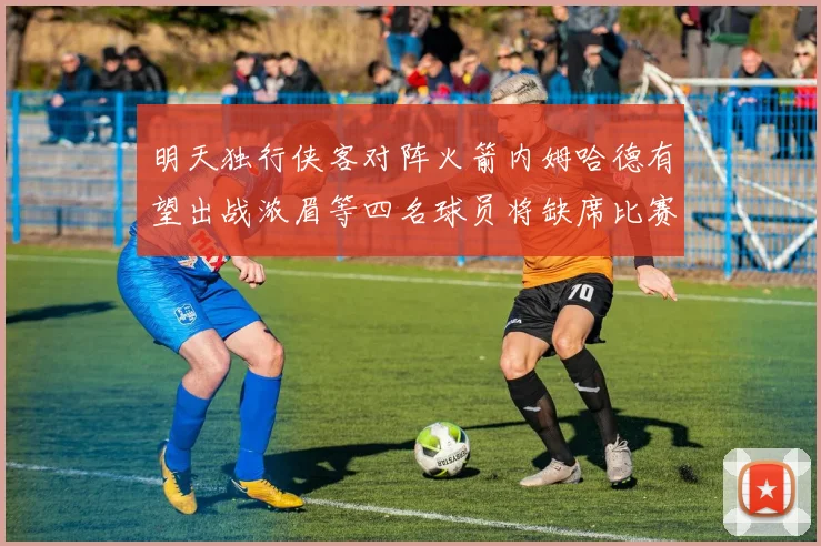明天独行侠客对阵火箭内姆哈德有望出战浓眉等四名球员将缺席比赛