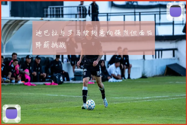 迪巴拉与罗马续约意向强烈但面临降薪挑战