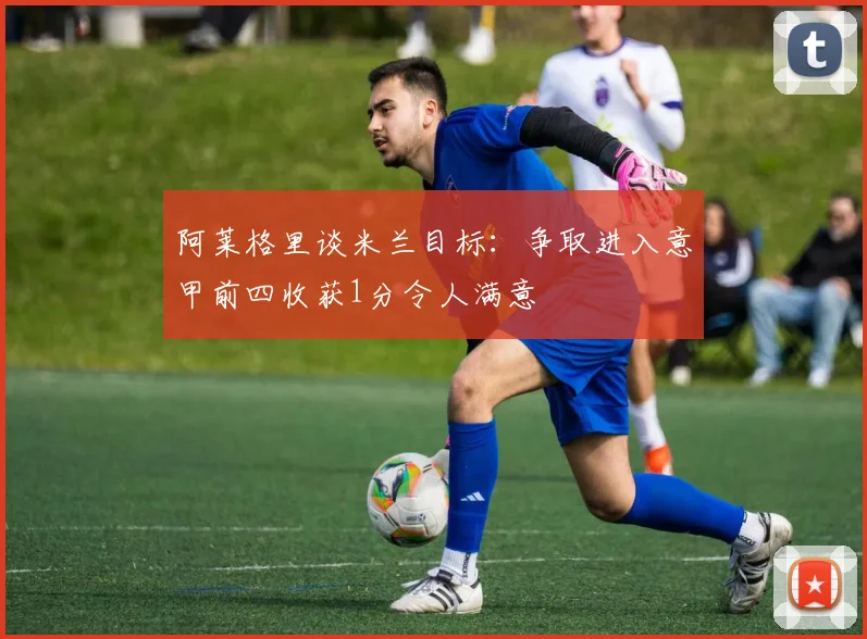 阿莱格里谈米兰目标：争取进入意甲前四收获1分令人满意