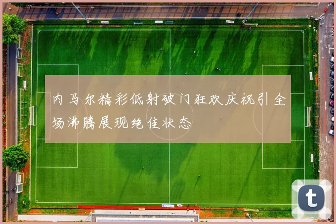 内马尔精彩低射破门狂欢庆祝引全场沸腾展现绝佳状态