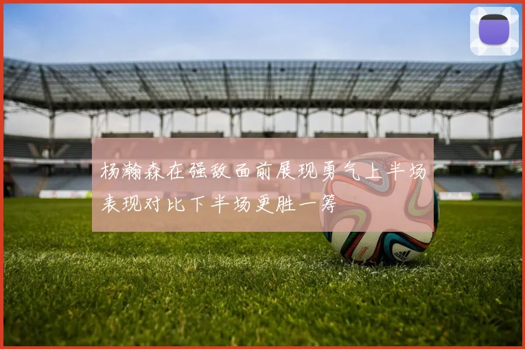 杨瀚森在强敌面前展现勇气上半场表现对比下半场更胜一筹