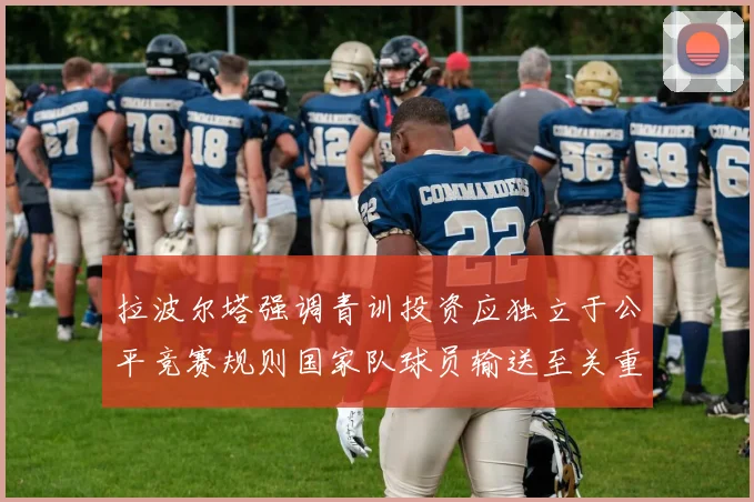 拉波尔塔强调青训投资应独立于公平竞赛规则国家队球员输送至关重要