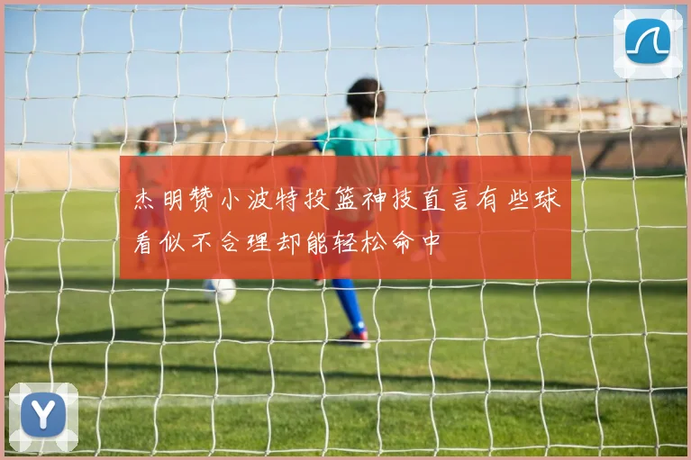 杰明赞小波特投篮神技直言有些球看似不合理却能轻松命中