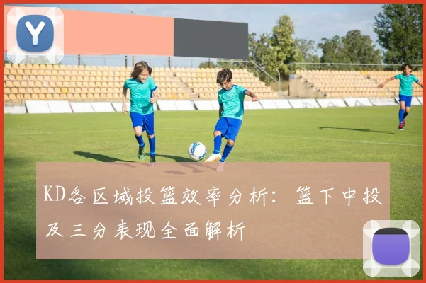 KD各区域投篮效率分析：篮下中投及三分表现全面解析