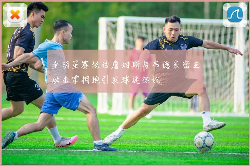 全明星赛场边詹姆斯与韦德亲密互动击掌拥抱引发球迷热议