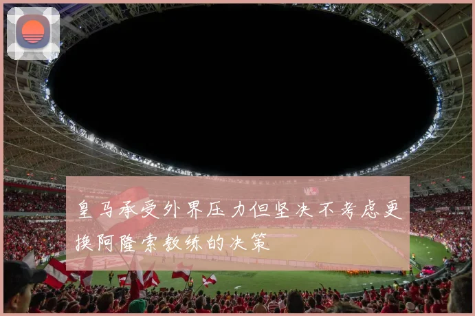 皇马承受外界压力但坚决不考虑更换阿隆索教练的决策